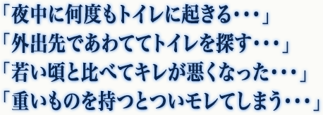 「夜中に何度もトイレに起きる・・・」「外出先であわててトイレを探す・・・」「若い頃と比べてキレが悪くなった・・・」「重いものを持つとついモレてしまう・・・」